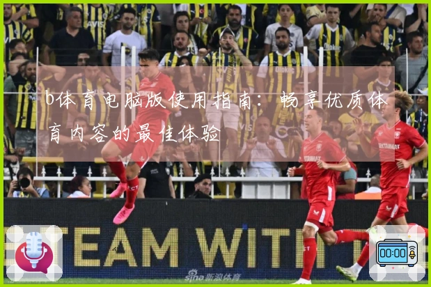 b体育电脑版使用指南：畅享优质体育内容的最佳体验
