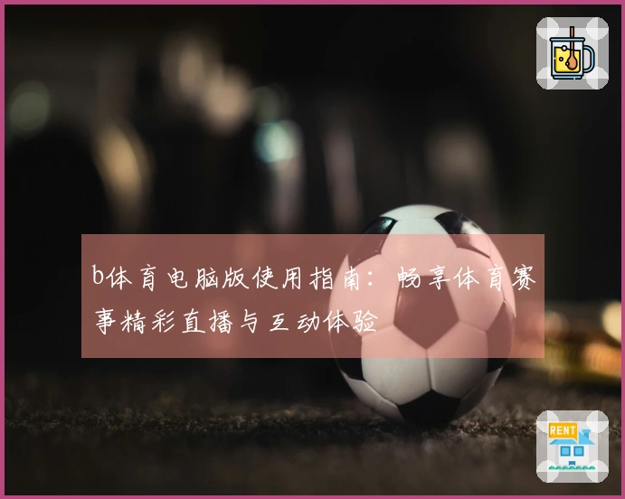 b体育电脑版使用指南：畅享体育赛事精彩直播与互动体验