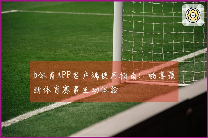 b体育APP客户端使用指南：畅享最新体育赛事互动体验