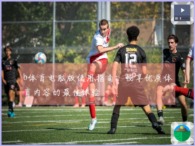 b体育电脑版使用指南：畅享优质体育内容的最佳体验
